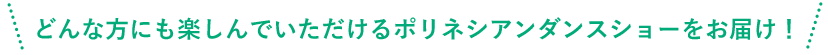 どんな方にも楽しんでいただけるタヒチアンダンスショーをお届け！