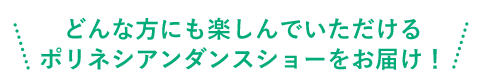 どんな方にも楽しんでいただけるタヒチアンダンスショーをお届け！